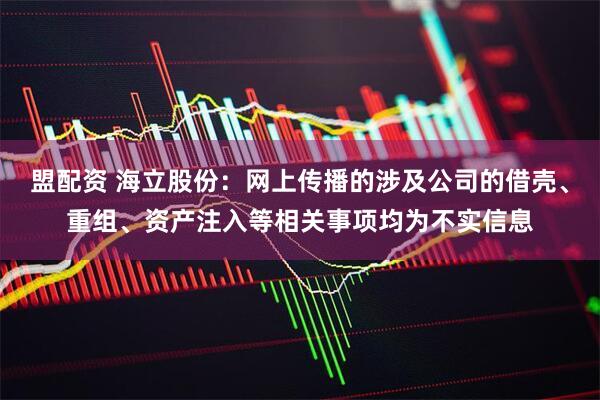盟配资 海立股份：网上传播的涉及公司的借壳、重组、资产注入等相关事项均为不实信息