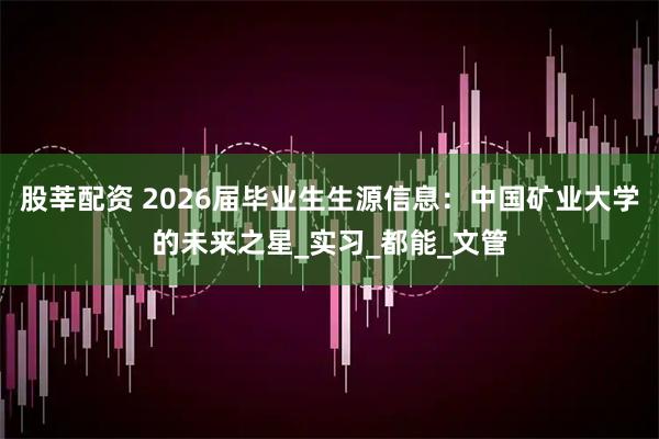 股莘配资 2026届毕业生生源信息:中国矿业大学的未来之星_实习_都能_文管