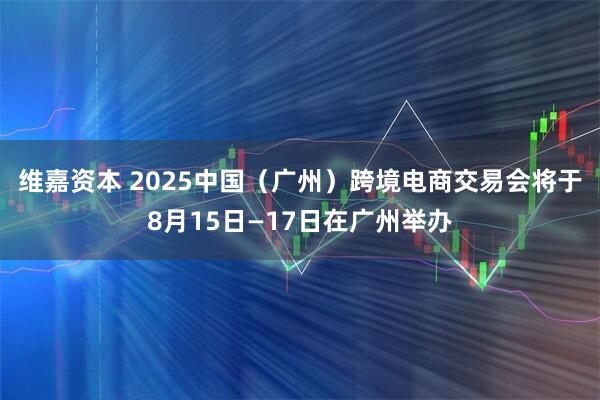 维嘉资本 2025中国（广州）跨境电商交易会将于8月15日—17日在广州举办