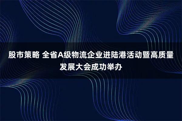股市策略 全省A级物流企业进陆港活动暨高质量发展大会成功举办