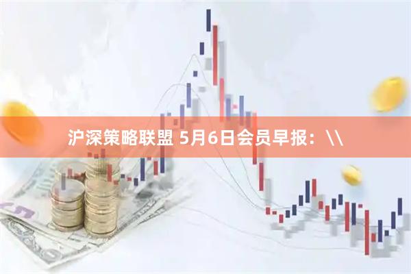 沪深策略联盟 5月6日会员早报：\