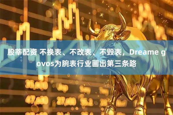 股莘配资 不换表、不改表、不毁表，Dreame govos为腕表行业画出第三条路