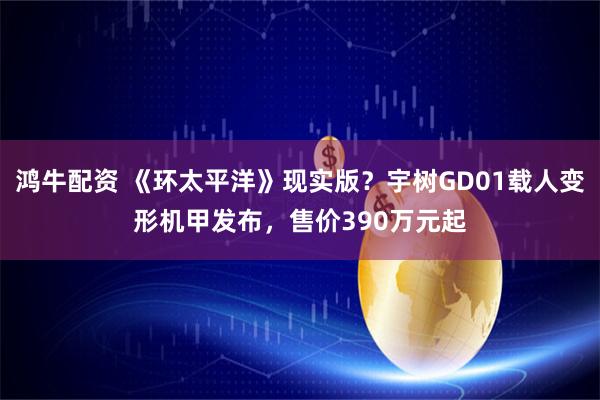 鸿牛配资 《环太平洋》现实版？宇树GD01载人变形机甲发布，售价390万元起