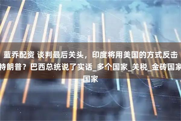 蓝乔配资 谈判最后关头，印度将用美国的方式反击特朗普？巴西总统说了实话_多个国家_关税_金砖国家