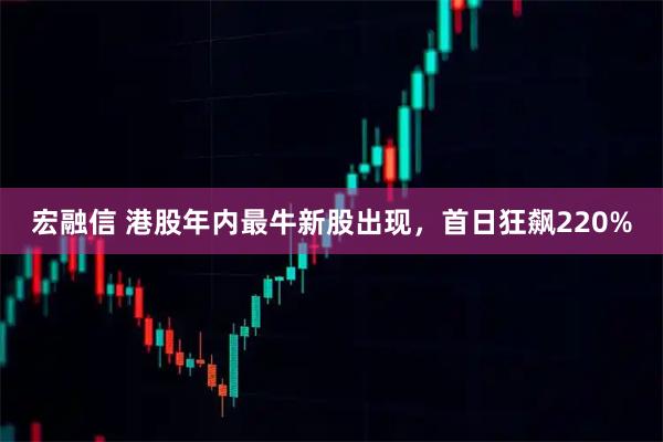 宏融信 港股年内最牛新股出现，首日狂飙220%