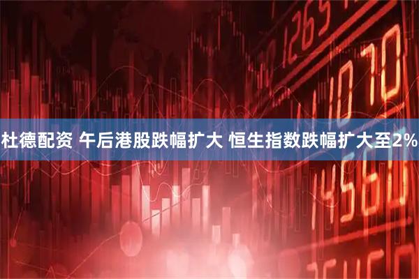 杜德配资 午后港股跌幅扩大 恒生指数跌幅扩大至2%