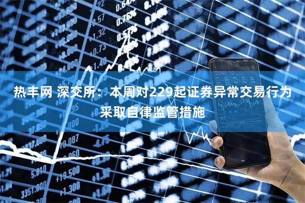 热丰网 深交所:本周对229起证券异常交易行为采取自律监管措施