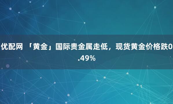优配网 「黄金」国际贵金属走低，现货黄金价格跌0.49%