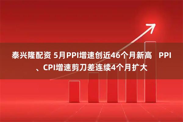 泰兴隆配资 5月PPI增速创近46个月新高   PPI、CPI增速剪刀差连续4个月扩大
