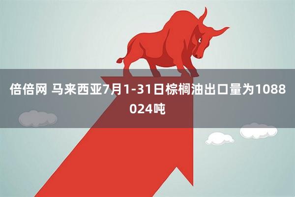 倍倍网 马来西亚7月1-31日棕榈油出口量为1088024吨