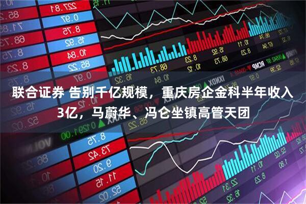 联合证券 告别千亿规模，重庆房企金科半年收入3亿，马蔚华、冯仑坐镇高管天团