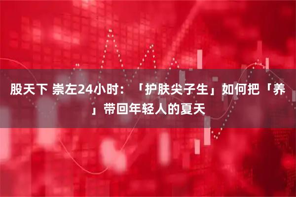 股天下 崇左24小时：「护肤尖子生」如何把「养」带回年轻人的夏天